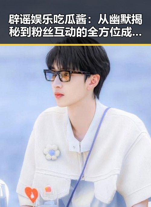 辟谣娱乐吃瓜酱：从幽默揭秘到粉丝互动的全方位成长之路