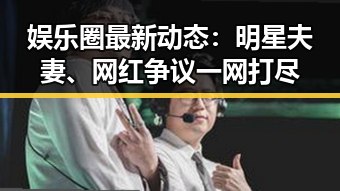 娱乐圈最新动态：明星夫妻、网红争议一网打尽