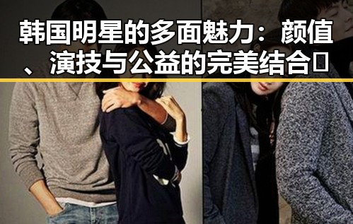 韩国明星的多面魅力：颜值、演技与公益的完美结合🤩